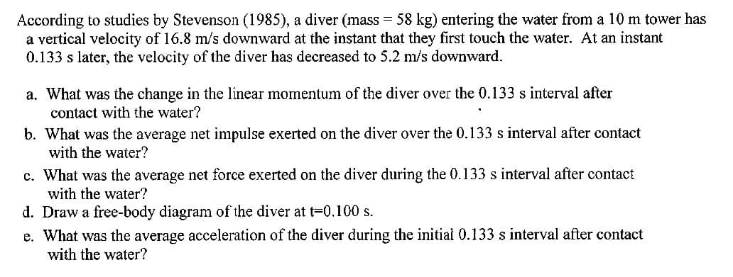 According to studies by Stevenson (1985), a diver (mass = 58 kg) entering the water from a 10 m tower has
a vertical velocity of 16.8 m/s downward at the instant that they first touch the water. At an instant
0.133 s later, the velocity of the diver has decreased to 5.2 m/s downward.
a. What was the change in the linear momentum of the diver over the 0.133 s interval after
contact with the water?
b. What was the average net impulse exerted on the diver over the 0.133 s interval after contact
with the water?
c. What was the average net force exerted on the diver during the 0.133 s interval after contact
with the water?
d. Draw a free-body diagram of the diver at t=0.100 s.
e. What was the average acceleration of the diver during the initial 0.133 s interval after contact
with the water?
