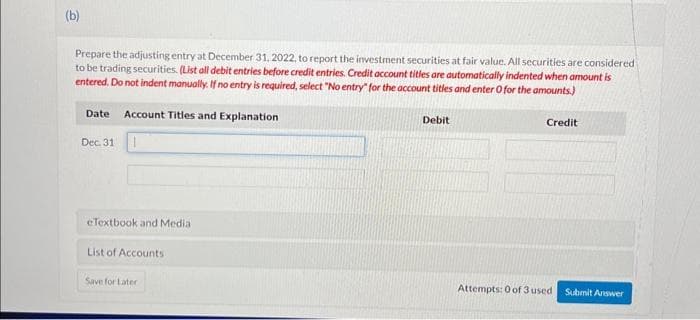 (b)
Prepare the adjusting entry at December 31, 2022, to report the investment securities at fair value. All securities are considered
to be trading securities. (List all debit entries before credit entries. Credit account titles are automatically indented when amount is
entered. Do not indent manually. If no entry is required, select "No entry" for the account titles and enter O for the amounts)
Date Account Titles and Explanation
Dec. 31
eTextbook and Media
List of Accounts
Save for Later
Debit
Credit
Attempts: 0 of 3 used Submit Answer