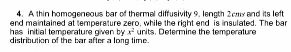 4. A thin homogeneous bar of thermal diffusivity 9, length 2cms and its left
end maintained at temperature zero, while the right end is insulated. The bar
has initial temperature given by x units. Determine the temperature
distribution of the bar after a long time.
