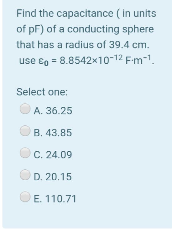 Find the capacitance ( in units
of pF) of a conducting sphere
that has a radius of 39.4 cm.
use ɛo = 8.8542×10-12 F-m-1.
%3D
Select one:
А. 36.25
В. 43.85
C. 24.09
D. 20.15
E. 110.71
