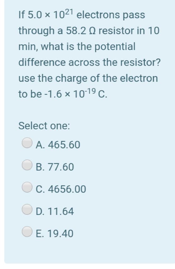 If 5.0 × 1021 electrons pass
through a 58.2 Q resistor in 10
min, what is the potential
difference across the resistor?
use the charge of the electron
to be -1.6 x 1019 C.
Select one:
A. 465.60
B. 77.60
C. 4656.00
D. 11.64
E. 19.40
