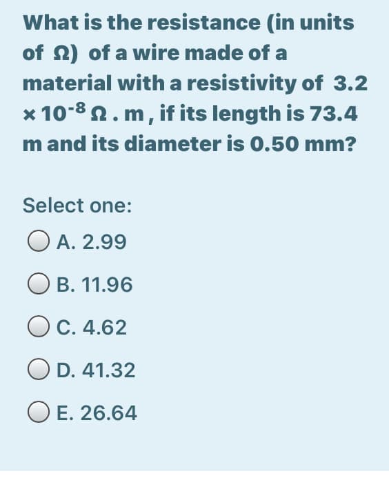 What is the resistance (in units
of N) of a wire made of a
material with a resistivity of 3.2
* 10-8 2. m, if its length is 73.4
m and its diameter is 0.50 mm?
Select one:
O A. 2.99
Ов. 11.96
OC. 4.62
D. 41.32
O E. 26.64
