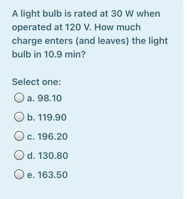 A light bulb is rated at 30 W when
operated at 120 V. How much
charge enters (and leaves) the light
bulb in 10.9 min?
Select one:
O a. 98.10
b. 119.90
О с. 196.20
d. 130.80
O e. 163.50
