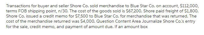 Transactions for buyer and seller Shore Co. sold merchandise to Blue Star Co. on account, $112,000,
terms FOB shipping point, n/30. The cost of the goods sold is $67,200. Shore paid freight of $1,800.
Shore Co. issued a credit memo for $7,500 to Blue Star Co. for merchandise that was returned. The
cost of the merchandise returned was $4,000. Question Content Area Journalize Shore Co.'s entry
for the sale, credit memo, and payment of amount due. If an amount box
