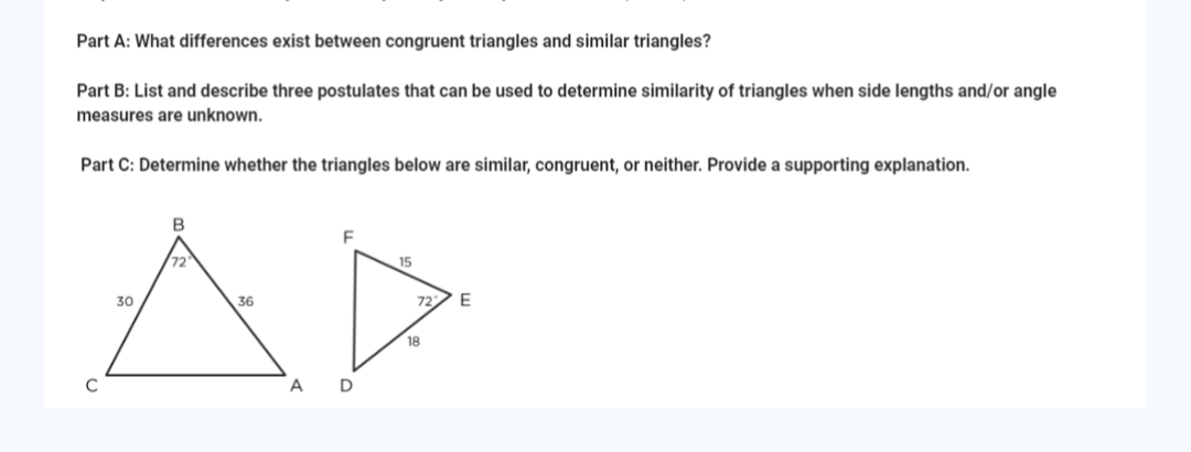 Part A: What differences exist between congruent triangles and similar triangles?
Part B: List and describe three postulates that can be used to determine similarity of triangles when side lengths and/or angle
measures are unknown.
Part C: Determine whether the triangles below are similar, congruent, or neither. Provide a supporting explanation.
C
30
B
72
36
A
F
D
15
72
18
E