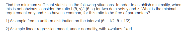 Find the minimum sufficient statistic in the following situations. In order to establish minimality, when
this is not obvious, consider the ratio L(0; y)/L(e; z) for two data sets y and z. What is the minimal
requirement on y and z to have in common, for this ratio to be free of parameters?
1) A sample from a uniform distribution on the interval (0 – 1/2, 0 + 1/2)
2) A simple linear regression model, under normality, with x-values fixed.
