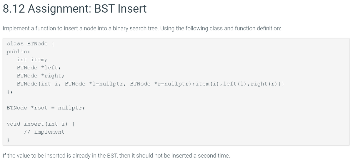8.12 Assignment: BST Insert
Implement a function to insert a node into a binary search tree. Using the following class and function definition:
class BTNode {
public:
int item;
BTNode *left;
BTNode *right;
BTNode (int i, BTNode *1=nullptr, BTNode *r=nullptr):item (i),left (1),right(r){}
} ;
BTNode *root = nullptr;
void insert(int i) {
// implement
If the value to be inserted is already in the BST, then it should not be inserted a second time.

