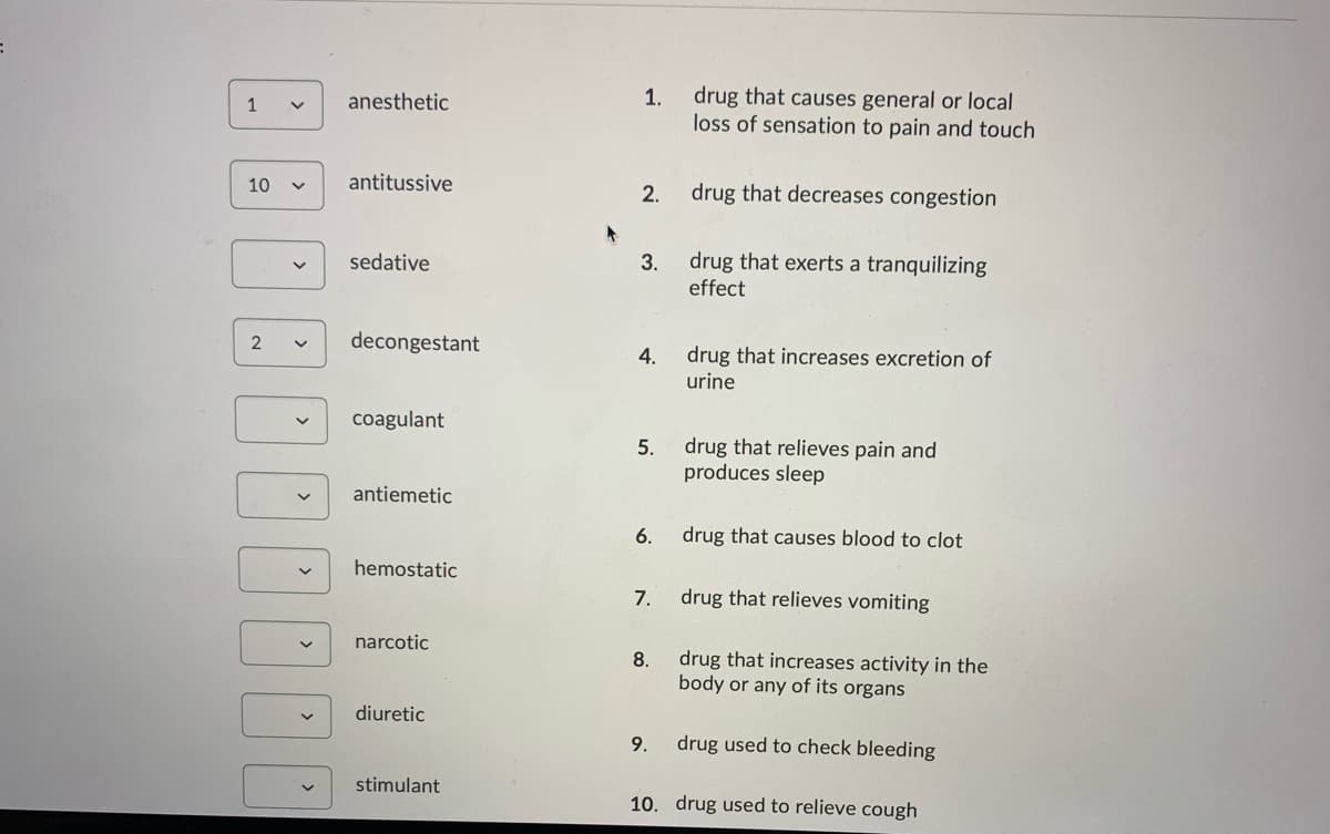 1
anesthetic
1.
drug that causes general or local
loss of sensation to pain and touch
10
antitussive
2.
drug that decreases congestion
sedative
3.
effect
drug that exerts a tranquilizing
decongestant
drug that increases excretion of
urine
4.
coagulant
drug that relieves pain and
produces sleep
5.
antiemetic
6.
drug that causes blood to clot
hemostatic
7.
drug that relieves vomiting
narcotic
drug that increases activity in the
body or any of its organs
8.
diuretic
9.
drug used to check bleeding
stimulant
10. drug used to relieve cough
