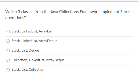 Which 3 classes from the Java Collections Framework implement Stack
operations?
Stack, LinkedList, ArrayList
Stack, LinkedList, ArrayDeque
Stack, List, Deque
Collection, LinkedList, ArrayDeque
Stack, List, Collection
