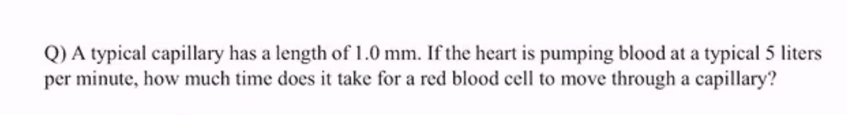 Q) A typical capillary has a length of 1.0 mm. If the heart is pumping blood at a typical 5 liters
per minute, how much time does it take for a red blood cell to move through a capillary?
