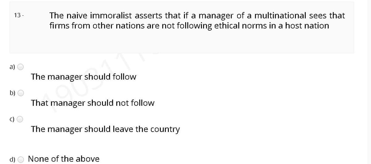 13 -
The naive immoralist asserts that if a manager of a multinational sees that
firms from other nations are not following ethical norms in a host nation
a)
The manager should follow
b)
That manager should not follow
C)
The manager should leave the country
d) O None of the above
