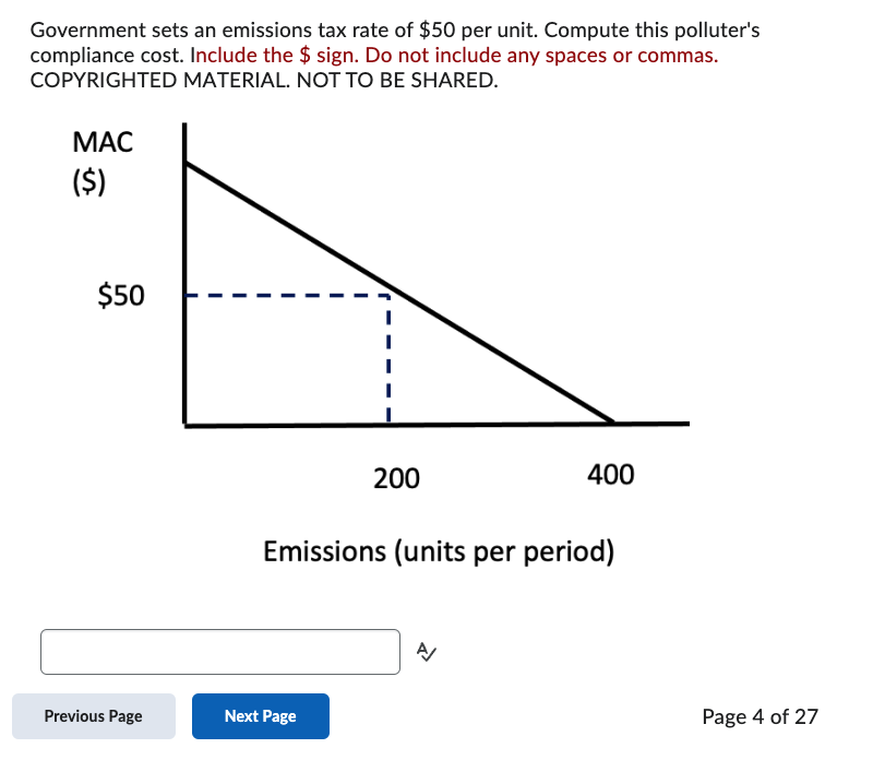 Government sets an emissions tax rate of $50 per unit. Compute this polluter's
compliance cost. Include the $ sign. Do not include any spaces or commas.
COPYRIGHTED MATERIAL. NOT TO BE SHARED.
MAC
($)
$50
Previous Page
200
Next Page
Emissions (units per period)
400
A/
Page 4 of 27