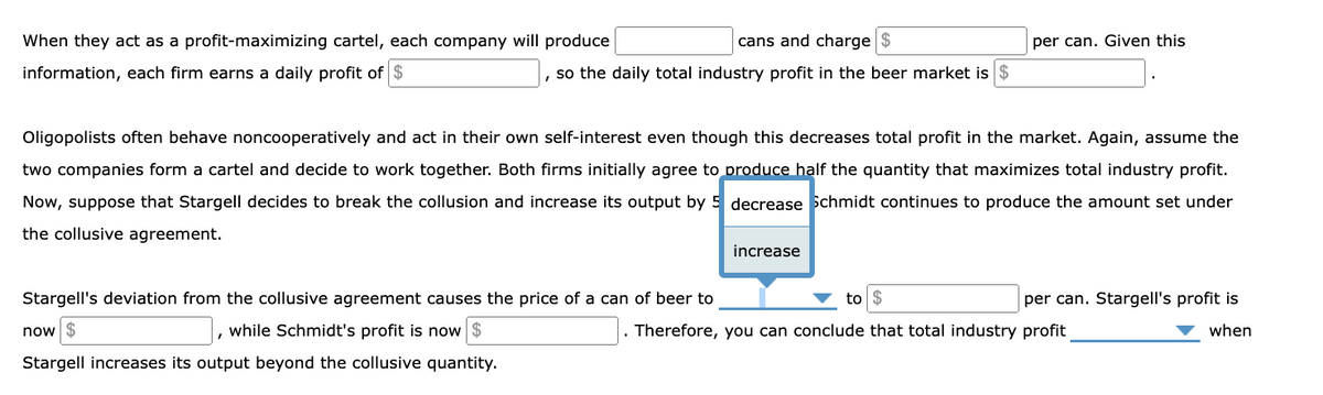 When they act as a profit-maximizing cartel, each company will produce
information, each firm earns a daily profit of $
cans and charge $
, so the daily total industry profit in the beer market is
Oligopolists often behave noncooperatively and act in their own self-interest even though this decreases total profit in the market. Again, assume the
two companies form a cartel and decide to work together. Both firms initially agree to produce half the quantity that maximizes total industry profit.
Now, suppose that Stargell decides to break the collusion and increase its output by 5 decrease Schmidt continues to produce the amount set under
the collusive agreement.
Stargell's deviation from the collusive agreement causes the price of a can of beer to
now $
while Schmidt's profit is now
Stargell increases its output beyond the collusive quantity.
I
per can. Given this
increase
to $
. Therefore, you can conclude that total industry profit
per can. Stargell's profit is
when