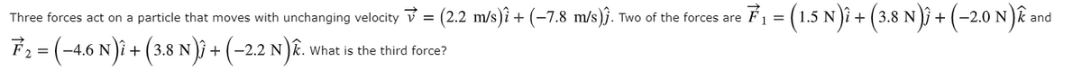 (2.2 m/s)î + (-7.8 m/s)j. Two of the forces are
F = (1.5 N)i + (3.8 N)i + (-2.0 N) an
Three forces act on a particle that moves with unchanging velocity v =
F:= (-4,6 N)i + (3.8 N); + (-22 N)ê.
What is the third force?

