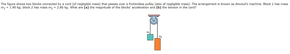 The figure shows two blocks connected by a cord (of negligible mass) that passes over a frictionless pulley (also of negligible mass). The arrangement is known as Atwood's machine. Block 1 has mass
m, = 1.90 kg; block 2 has mass m, = 2.80 kg. What are (a) the magnitude of the blocks' acceleration and (b) the tension in the cord?
