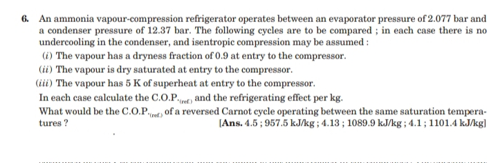 6. An ammonia vapour-compression refrigerator operates between an evaporator pressure of 2.077 bar and
a condenser pressure of 12.37 bar. The following cycles are to be compared ; in each case there is no
undercooling in the condenser, and isentropic compression may be assumed :
(i) The vapour has a dryness fraction of 0.9 at entry to the compressor.
(ii) The vapour is dry saturated at entry to the compressor.
(iii) The vapour has 5 K of superheat at entry to the compressor.
In each case calculate the C.O.P.t) and the refrigerating effect per kg.
What would be the C.O.P.t, of a reversed Carnot cycle operating between the same saturation tempera-
tures ?
*(ref.)
[Ans. 4.5 ; 957.5 kJ/kg ; 4.13 ; 1089.9 kJ/kg ; 4.1 ; 1101.4 kJ/kg]
