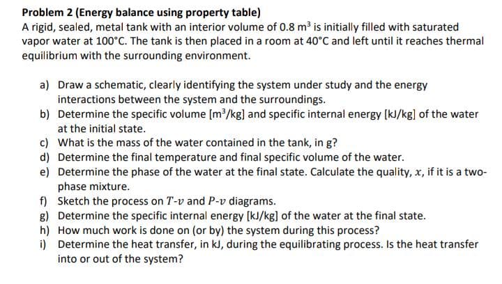 Problem 2 (Energy balance using property table)
A rigid, sealed, metal tank with an interior volume of 0.8 m³ is initially filled with saturated
vapor water at 100°C. The tank is then placed in a room at 40°C and left until it reaches thermal
equilibrium with the surrounding environment.
a) Draw a schematic, clearly identifying the system under study and the energy
interactions between the system and the surroundings.
b)
Determine the specific volume [m³/kg] and specific internal energy [kJ/kg] of the water
at the initial state.
c) What is the mass of the water contained in the tank, in g?
d) Determine the final temperature and final specific volume of the water.
e)
Determine the phase of the water at the final state. Calculate the quality, x, if it is a two-
phase mixture.
f) Sketch the process on T-v and P-v diagrams.
g) Determine the specific internal energy [kJ/kg] of the water at the final state.
h)
How much work is done on (or by) the system during this process?
i)
Determine the heat transfer, in kJ, during the equilibrating process. Is the heat transfer
into or out of the system?