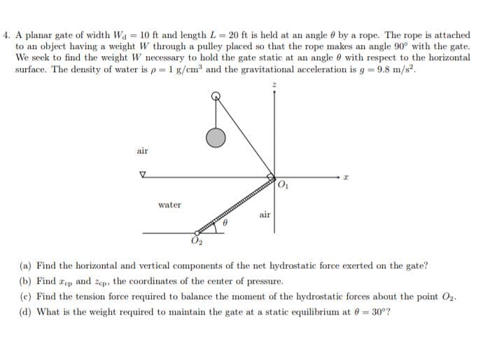 4. A planar gate of width Wa = 10 ft and length L = 20 ft is held at an angle by a rope. The rope is attached
to an object having a weight W through a pulley placed so that the rope makes an angle 90° with the gate.
We seek to find the weight W necessary to hold the gate static at an angle with respect to the horizontal
surface. The density of water is p = 1 g/cm³ and the gravitational acceleration is g = 9.8 m/s².
air
Z
water
air
0₁
z
(a) Find the horizontal and vertical components of the net hydrostatic force exerted on the gate?
(b) Find zep and Zep, the coordinates of the center of pressure.
(c) Find the tension force required to balance the moment of the hydrostatic forces about the point 02.
(d) What is the weight required to maintain the gate at a static equilibrium at 0 = 30°?