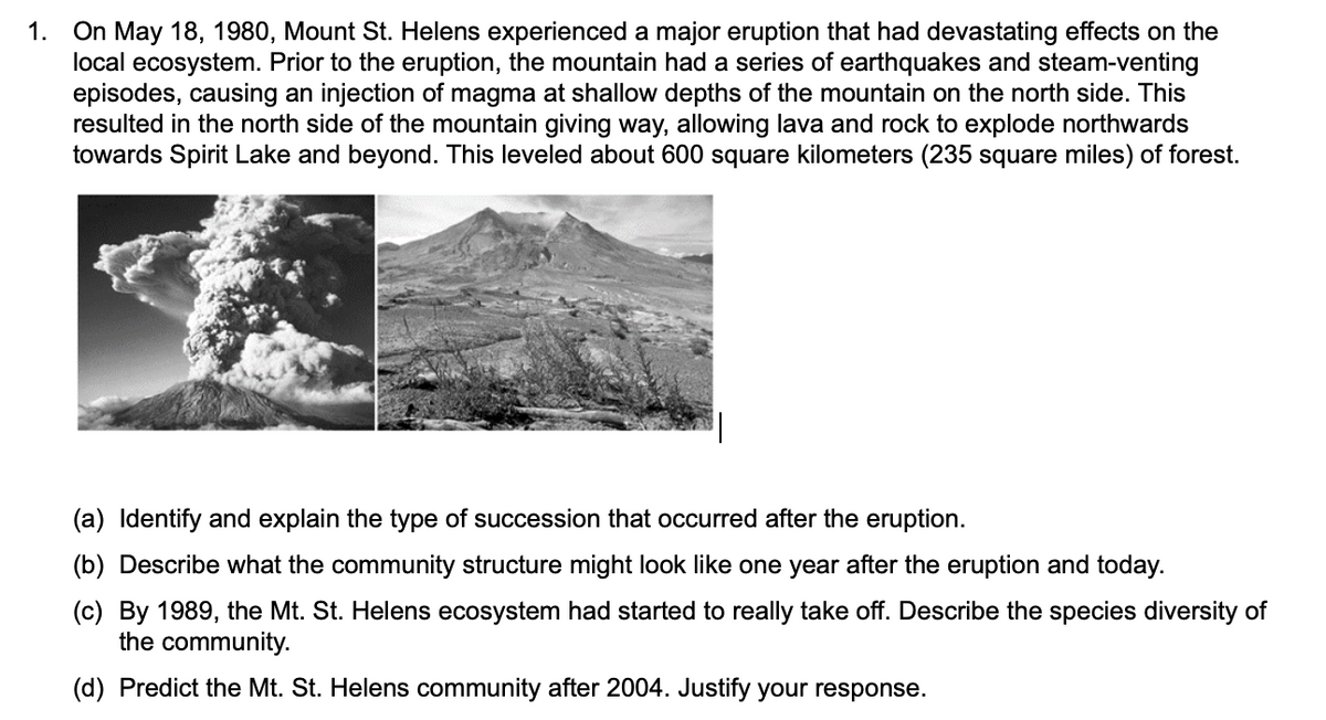 On May 18, 1980, Mount St. Helens experienced a major eruption that had devastating effects on the
local ecosystem. Prior to the eruption, the mountain had a series of earthquakes and steam-venting
episodes, causing an injection of magma at shallow depths of the mountain on the north side. This
resulted in the north side of the mountain giving way, allowing lava and rock to explode northwards
towards Spirit Lake and beyond. This leveled about 600 square kilometers (235 square miles) of forest.
1.
(a) Identify and explain the type of succession that occurred after the eruption.
(b) Describe what the community structure might look like one year after the eruption and today.
(c) By 1989, the Mt. St. Helens ecosystem had started to really take off. Describe the species diversity of
the community.
(d) Predict the Mt. St. Helens community after 2004. Justify your response.
