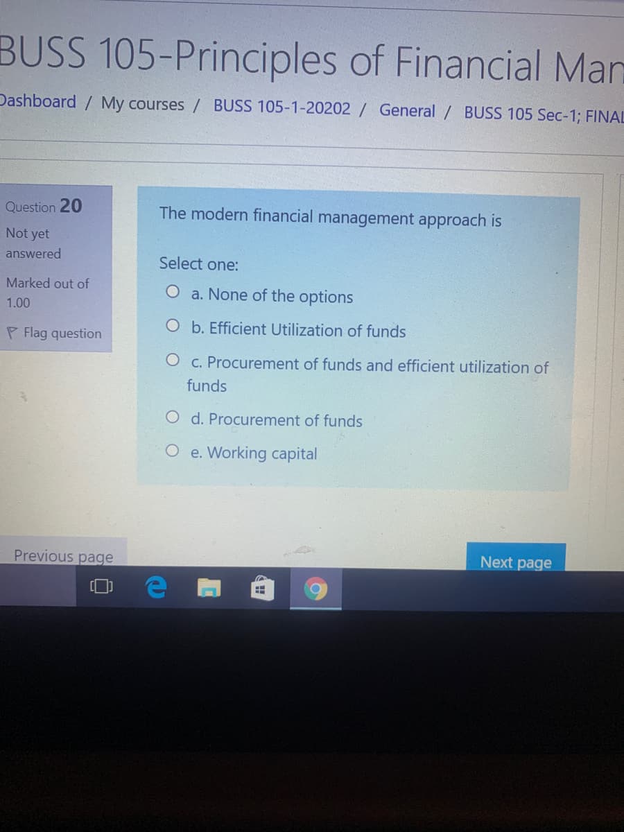BUSS 105-Principles of Financial Man
Dashboard / My courses / BUSS 105-1-20202 / General / BUSS 105 Sec-1; FINAL
Question 20
The modern financial management approach is
Not yet
answered
Select one:
Marked out of
O a. None of the options
1.00
O b. Efficient Utilization of funds
P Flag question
O c. Procurement of funds and efficient utilization of
funds
O d. Procurement of funds
O e. Working capital
Previous page
Next page
