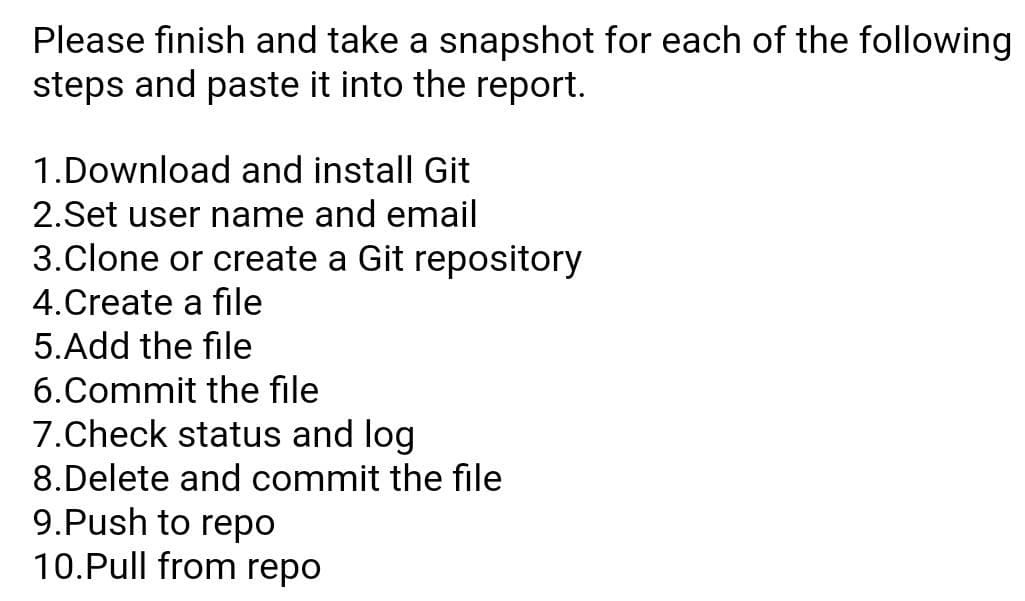 Please finish and take a snapshot for each of the following
steps and paste it into the report.
1.Download and install Git
2.Set user name and email
3.Clone or create a Git repository
4. Create a file
5. Add the file
6.Commit the file
7.Check status and log
8.Delete and commit the file
9.Push to repo
10.Pull from repo