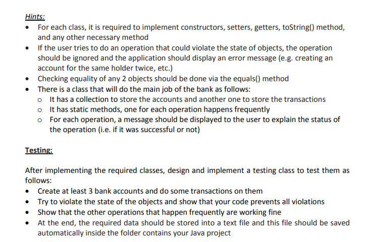 Hints:
For each class, it is required to implement constructors, setters, getters, toString() method,
and any other necessary method
• If the user tries to do an operation that could violate the state of objects, the operation
should be ignored and the application should display an error message (e.g. creating an
account for the same holder twice, etc.)
Checking equality of any 2 objects should be done via the equals() method
• There is a class that will do the main job of the bank as follows:
o It has a collection to store the accounts and another one to store the transactions
o It has static methods, one for each operation happens frequently
o For each operation, a message should be displayed to the user to explain the status of
the operation (i.e. if it was successful or not)
Testing:
After implementing the required classes, design and implement a testing class to test them as
follows:
• Create at least 3 bank accounts and do some transactions on them
• Try to violate the state of the objects and show that your code prevents all violations
• Show that the other operations that happen frequently are working fine
At the end, the required data should be stored into a text file and this file should be saved
automatically inside the folder contains your Java project

