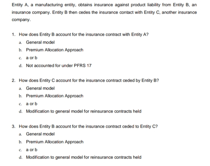 Entity A, a manufacturing entity, obtains insurance against product liability from Entity B, an
insurance company. Entity B then cedes the insurance contact with Entity C, another insurance
company.
1. How does Entity B account for the insurance contract with Entity A?
a. General model
b. Premium Allocation Approach
c. a or b
d. Not accounted for under PFRS 17
2. How does Entity C account for the insurance contract ceded by Entity B?
a. General model
b. Premium Allocation Approach
c. a or b
d. Modification to general model for reinsurance contracts held
3. How does Entity B account for the insurance contract ceded to Entity C?
a. General model
b. Premium Allocation Approach
c. a or b
d. Modification to general model for reinsurance contracts held
