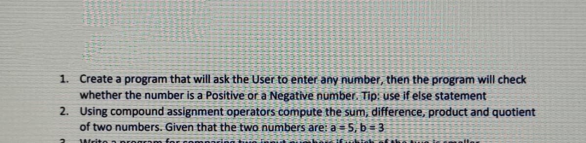 1. Create a program that will ask the User to enter any number, then the program will check
whether the number is a Positive or a Negative number. Tip: use if else statement
2. Using compound assignment operators compute the sum, difference, product and quotient
of two numbers. Given that the two numbers are: a = 5, b = 3
Writo n
oftho uo ic cnoallor
