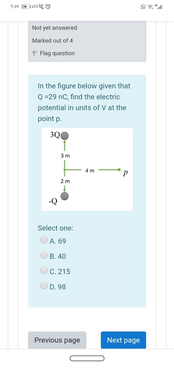 9:0V 1%ov&N O
Not yet answered
Marked out of 4
P Flag question
In the figure below given that
Q =29 nC, find the electric
potential in units of V at the
point p.
3Q
3 m
4 m
p
2 m
Select one:
А. 69
В. 40
C. 215
D. 98
Previous page
Next page
