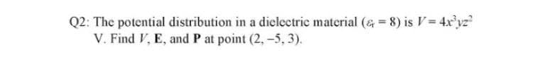 Q2: The potential distribution in a dielectric material (& = 8) is V= 4xr'yz
V. Find V, E, and P at point (2,-5, 3).

