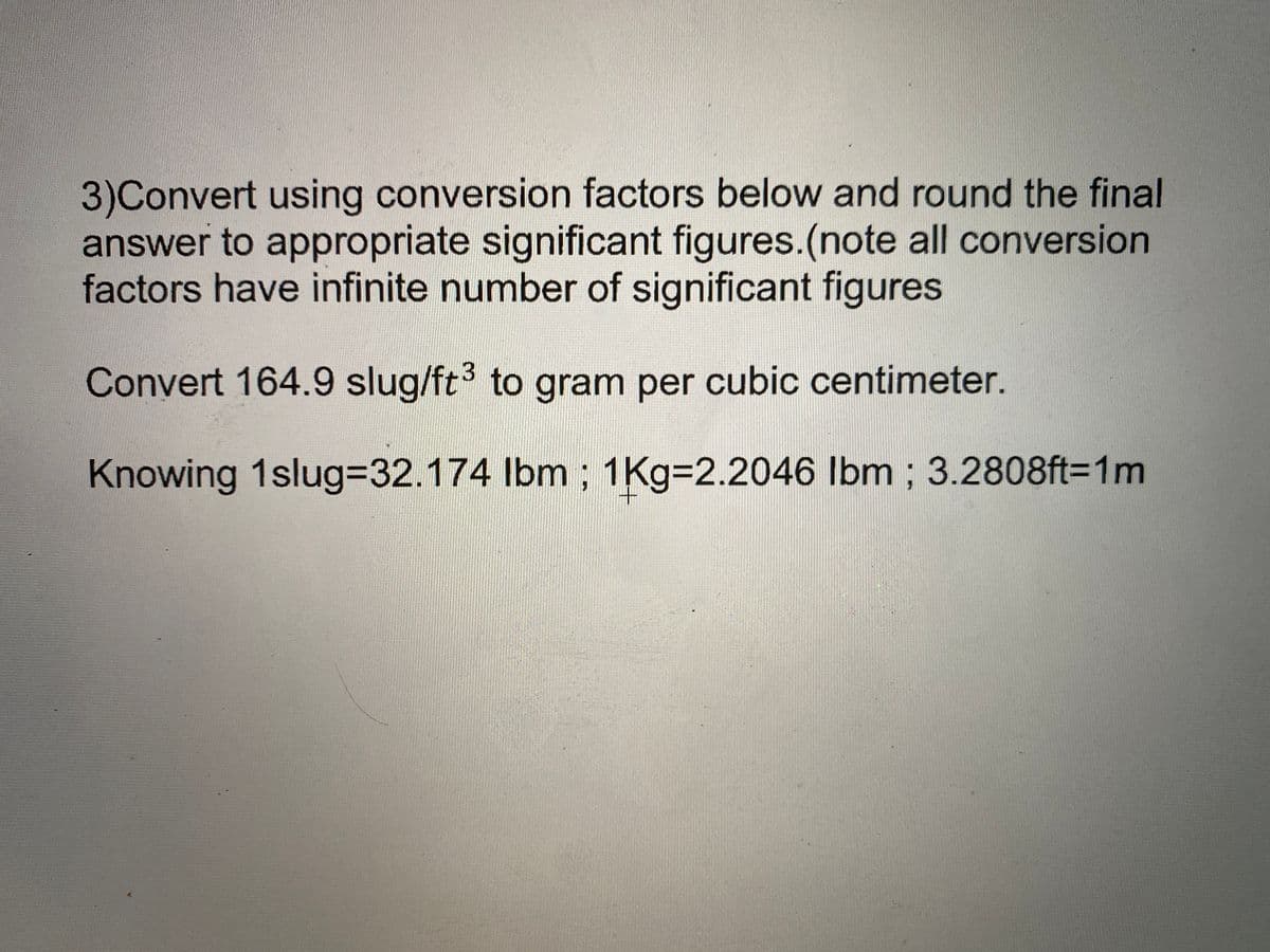 3)Convert using conversion factors below and round the final
answer to appropriate significant figures.(note all conversion
factors have infinite number of significant figures
Convert 164.9 slug/ft3 to gram per cubic centimeter.
Knowing 1slug%3D32.174 lbm ; 1Kg=2.2046 Ibm ; 3.2808ft=1m
