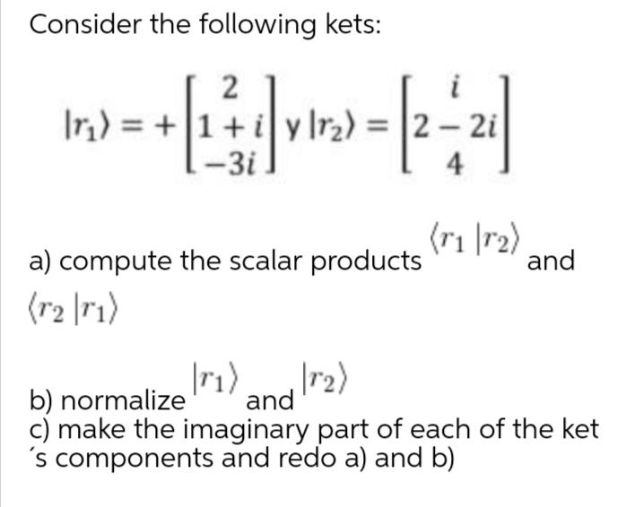 Consider the following kets:
2
|r,) = +|1+ i y lr2) =
-3i.
2- 2i
4
(ri |r2)
and
a) compute the scalar products
(r2 |r1)
|r1)
|r2)
and
c) make the imaginary part of each of the ket
's components and redo a) and b)
b) normalize
