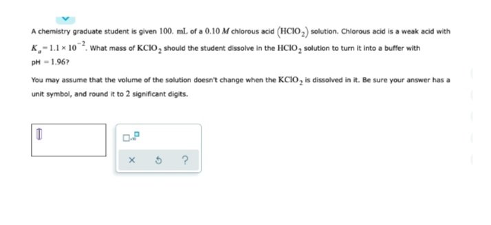 A chemistry graduate student is given 100. mlL of a 0.10 M chlorous acid (HCIO,) solution. Chlorous acid is a weak acid with
K,-1.1x 10. what mass of KCIO, should the student dissolve in the HCIO, solution to turn it into a buffer with
pH = 1.96?
You may assume that the volume of the solution doesn't change when the KCIO, is dissolved in it. Be sure your answer has a
unit symbol, and round it to 2 significant digits.
?
