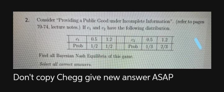 Consider "Providing a Public Good under Incomplete Information". (refer to pages
70-74, lecture notes.) If c, and c, have the following distribution.
2.
0.5
1.2
C2
0.5
1.2
Prob
1/2
1/2
Prob
1/3
2/3
Find all Bayesian Nash Equilibria of this game.
Select all correct amswers.
Don't copy Chegg give new answer ASAP
