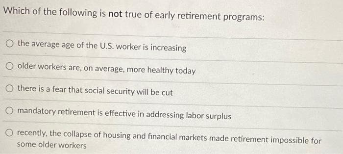 Which of the following is not true of early retirement programs:
O the average age of the U.S. worker is increasing
O older workers are, on average, more healthy today
Othere is a fear that social security will be cut
O mandatory retirement is effective in addressing labor surplus
recently, the collapse of housing and financial markets made retirement impossible for
some older workers