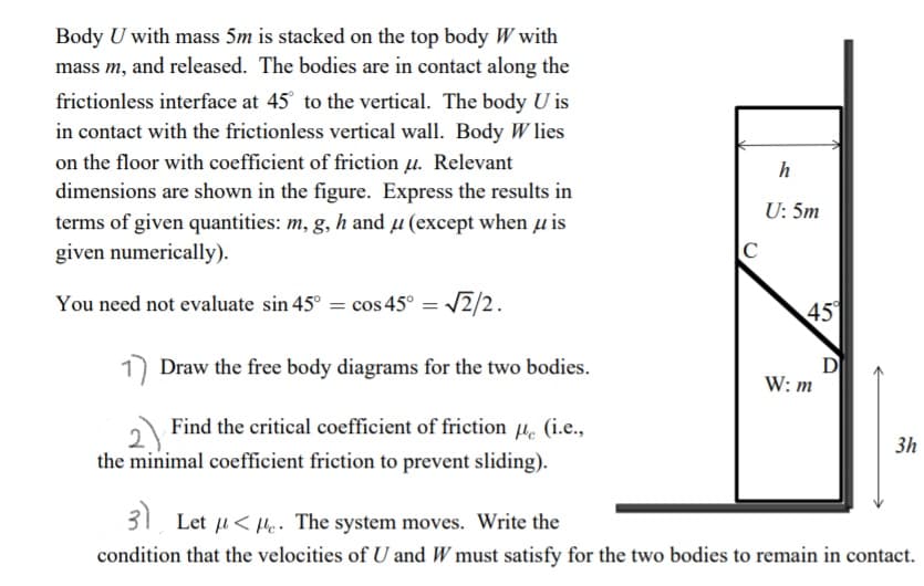 Body U with mass 5m is stacked on the top body W with
mass m, and released. The bodies are in contact along the
frictionless interface at 45 to the vertical. The body U is
in contact with the frictionless vertical wall. Body W lies
on the floor with coefficient of friction u. Relevant
h
dimensions are shown in the figure. Express the results in
U: 5m
terms of given quantities: m, g, h and µ (except when u is
given numerically).
You need not evaluate sin 45° = cos 45° = 2/2.
45
1 Draw the free body diagrams for the two bodies.
W: m
Find the critical coefficient of friction µ. (i.e.,
the minimal coefficient friction to prevent sliding).
3h
31 Let u<He. The system moves. Write the
condition that the velocities of U and W must satisfy for the two bodies to remain in contact.
