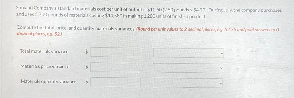 Sunland Company's standard materials cost per unit of output is $10.50 (2.50 pounds x $4.20). During July, the company purchases
and uses 2,700 pounds of materials costing $14,580 in making 1,200 units of finished product.
Compute the total, price, and quantity materials variances. (Round per unit values to 2 decimal places, e.g. 52.75 and final answers to 0
decimal places, e.g. 52.)
Total materials variance
Materials price variance
Materials quantity variance
$
$
$