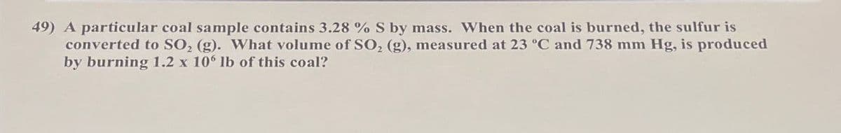 49) A particular coal sample contains 3.28% S by mass. When the coal is burned, the sulfur is
converted to SO, (g). What volume of SO2 (g), measured at 23 °C and 738 mm Hg, is produced
by burning 1.2 x 106 lb of this coal?