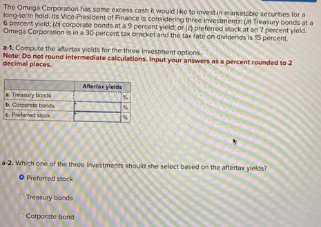The Omega Corporation has some excess cash it would like to invest in marketable securities for a
long-term hold. Its Vice-President of Finance is considering three investments: (a) Treasury bonds at a
6 percent yield; (b) corporate bonds at a 9 percent yield; or (c) preferred stock at an 7 percent yield.
Omega Corporation is in a 30 percent tax bracket and the tax rate on dividends is 15 percent.
a-1. Compute the aftertax yields for the three investment options.
Note: Do not round intermediate calculations. Input your answers as a percent rounded to 2
decimal places.
a. Treasury bonds,
b. Corporate bonds
c. Preferred stock
Aftertax yields
%
%
56
a-2. Which one of the three investments should she select based on the aftertax yields?
O Preferred stock
Treasury bonds
Corporate bond
