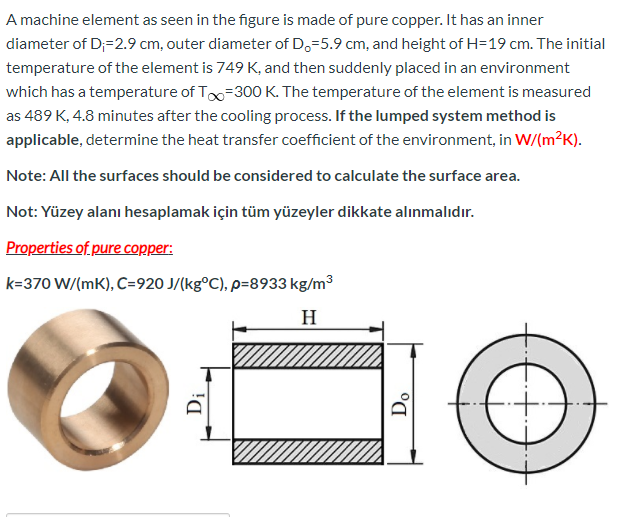 A machine element as seen in the figure is made of pure copper. It has an inner
diameter of D;=2.9 cm, outer diameter of Do=5.9 cm, and height of H=19 cm. The initial
temperature of the element is 749 K, and then suddenly placed in an environment
which has a temperature of Too=300O K. The temperature of the element is measured
as 489 K, 4.8 minutes after the cooling process. If the lumped system method is
applicable, determine the heat transfer coefficient of the environment, in W/(m²K).
Note: All the surfaces should be considered to calculate the surface area.
Not: Yüzey alanı hesaplamak için tüm yüzeyler dikkate alınmalıdır.
Properties of pure copper:
k=370 W/(mK), C=920 J/(kg°C), p=8933 kg/m³
H
Dị
