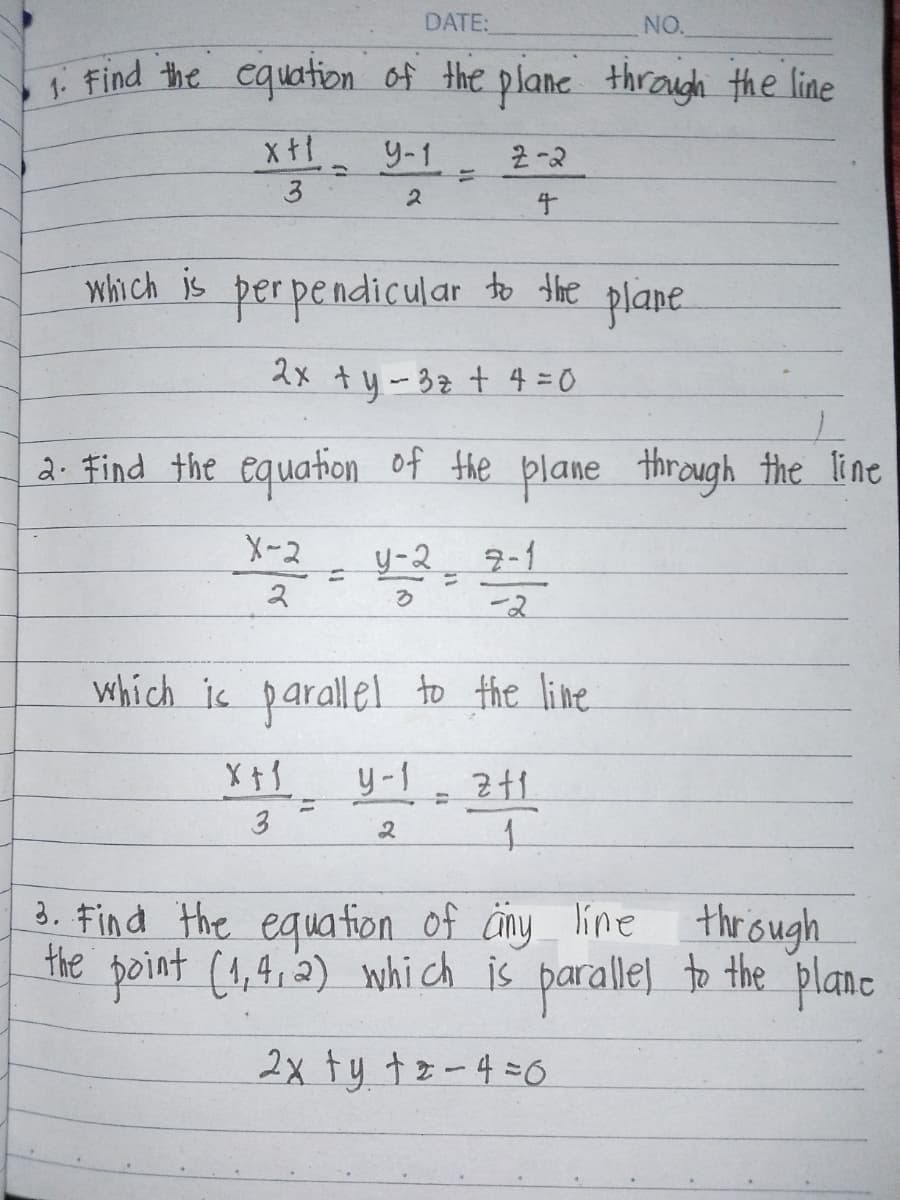 DATE:
NO.
1. Find the equation of the plane through the line
xt!
3
9-1
2-2
14
=
2
4
to the plane
which is perpendicular to the
2x + y -3 z+4=0
2. Find the equation of the plane through the line
X-2
2
=
4-29-1
3
-2
which is parallel to the line
X+1
y-1
211
=
=
3
2
1
3. Find the equation of any line through
the point (1,4,2) which is parallel to the plane
2x ty tz-4=0