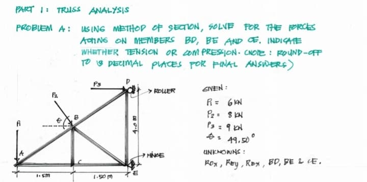 PART 1: TRUSS ANALYSIS
PROBUEM A: uS ING METHOP OF SECION, SOLVE POR THE ORCES
ACING ON MEMBERS BD, BE AND E. INDICATE
WHETHER TENSION OR 2OM PRESSION. CNOIE : ROUND-OFF
TO 3 DEUMAL PLACES POR PINAL ANSIWERS)
Ps
> ROUER
GIVEN :
Pa.
R= 6 KN
Pz S KN
P3 : 9 KH
A: 49,50
HÍNGE
UNKNOWNS :
Rox, Rey, RBx , BD, BE 2 LE,
I sm
1.50m
