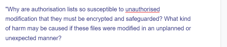 "Why are authorisation lists so susceptible to unauthorised
modification that they must be encrypted and safeguarded? What kind
of harm may be caused if these files were modified in an unplanned or
unexpected manner?