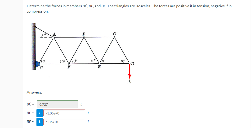 Determine the forces in members BC, BE, and BF. The triangles are isosceles. The forces are positive if in tension, negative if in
compression.
B
MA
70° /70°
70° 770⁰
F
E
37°
Answers:
BE =
G
BC= 0.727
BF=
A
-1.06e+0
i 1.06e+0
L
L
L
70°
D
L
