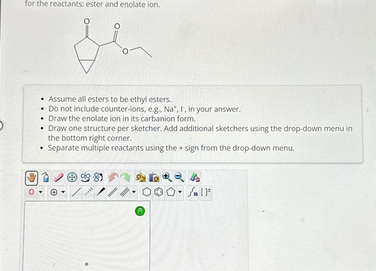 for the reactants: ester and enolate ion.
• Assume all esters to be ethyl esters.
. Do not include counter-ions, e.g., Nat, It, in your answer.
• Draw the enolate ion in its carbanion form.
• Draw one structure per sketcher. Add additional sketchers using the drop-down menu in
the bottom right corner.
• Separate multiple reactants using the + sign from the drop-down menu.
?
O-Sn [F
