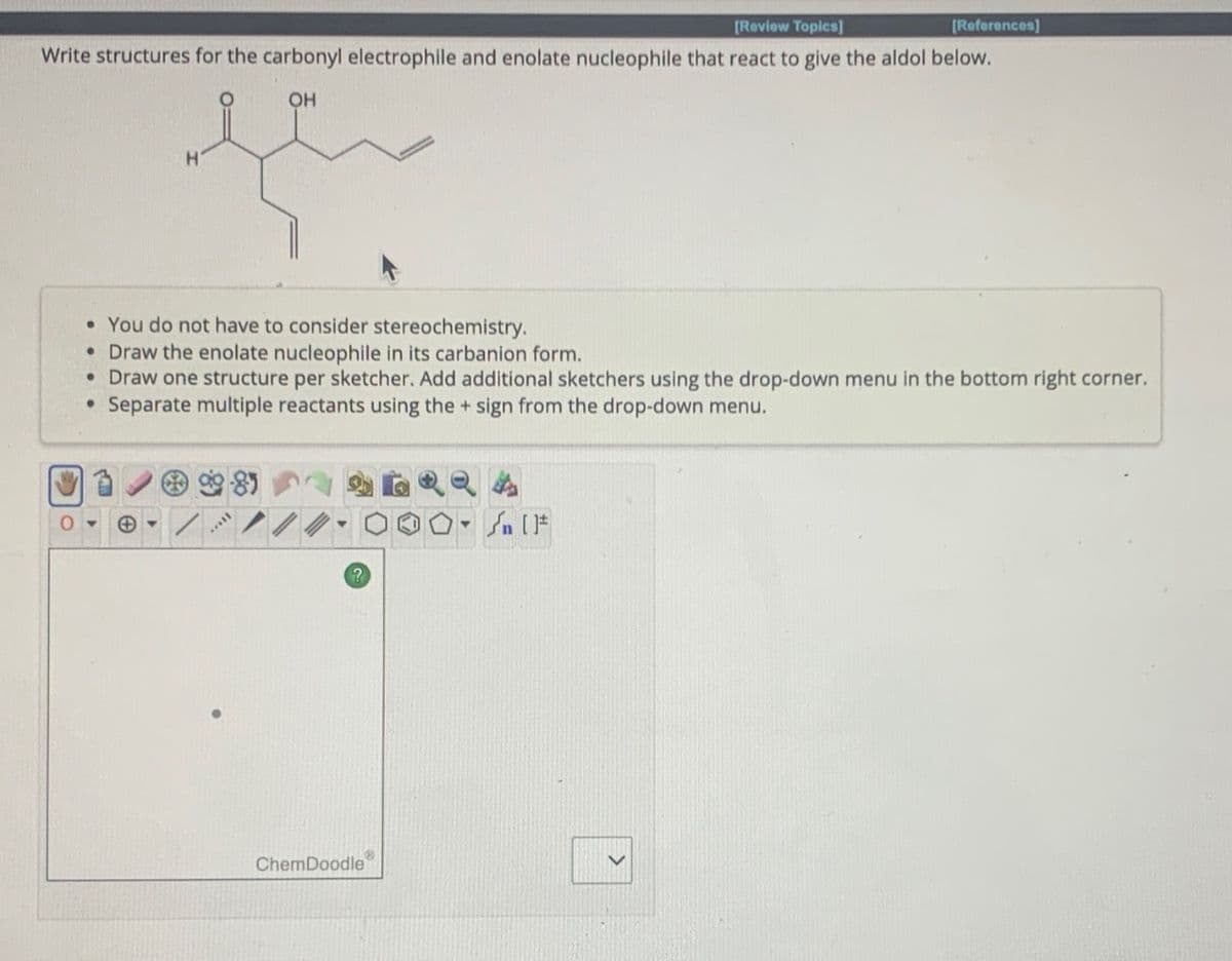 [Review Topics]
Write structures for the carbonyl electrophile and enolate nucleophile that react to give the aldol below.
OH
H
• You do not have to consider stereochemistry.
• Draw the enolate nucleophile in its carbanion form.
• Draw one structure per sketcher. Add additional sketchers using the drop-down menu in the bottom right corner.
• Separate multiple reactants using the + sign from the drop-down menu.
99.85
26924
10-√
Y
?
[References]
ChemDoodle
#[ ] کر