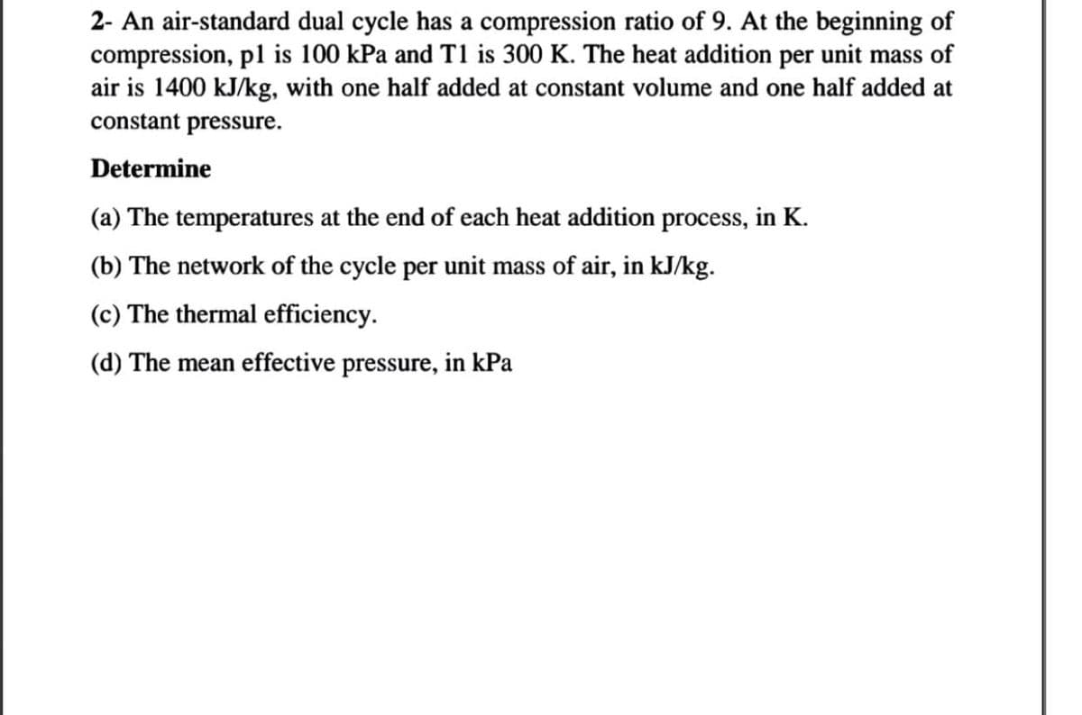 2- An air-standard dual cycle has a compression ratio of 9. At the beginning of
compression, pl is 100 kPa and T1 is 300 K. The heat addition per unit mass of
air is 1400 kJ/kg, with one half added at constant volume and one half added at
constant pressure.
Determine
(a) The temperatures at the end of each heat addition process, in K.
(b) The network of the cycle per unit mass of air, in kJ/kg.
(c) The thermal efficiency.
(d) The mean effective pressure, in kPa
