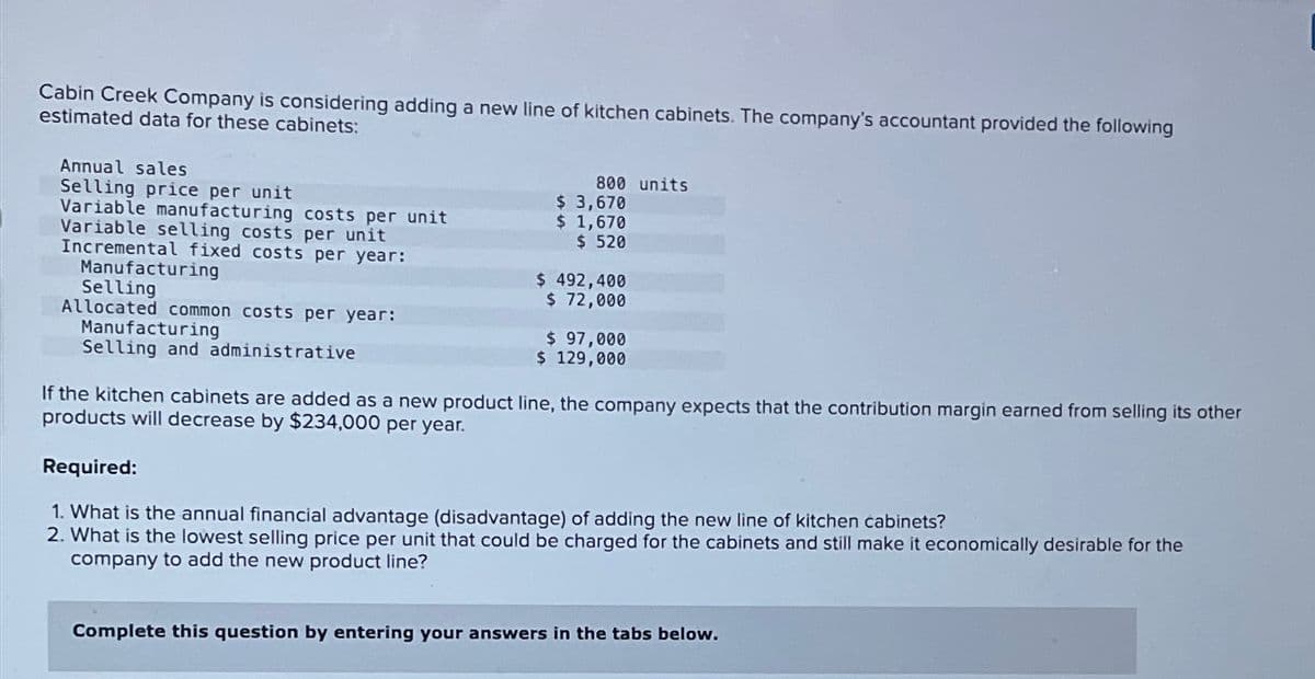 Cabin Creek Company is considering adding a new line of kitchen cabinets. The company's accountant provided the following
estimated data for these cabinets:
Annual sales
Selling price per unit
Variable manufacturing costs per unit
Variable selling costs per unit
Incremental fixed costs per year:
Manufacturing
Selling
Allocated common costs per year:
800 units
$ 3,670
$ 1,670
$ 520
$ 492,400
$ 72,000
Manufacturing
Selling and administrative
$ 97,000
$ 129,000
If the kitchen cabinets are added as a new product line, the company expects that the contribution margin earned from selling its other
products will decrease by $234,000 per year.
Required:
1. What is the annual financial advantage (disadvantage) of adding the new line of kitchen cabinets?
2. What is the lowest selling price per unit that could be charged for the cabinets and still make it economically desirable for the
company to add the new product line?
Complete this question by entering your answers in the tabs below.
