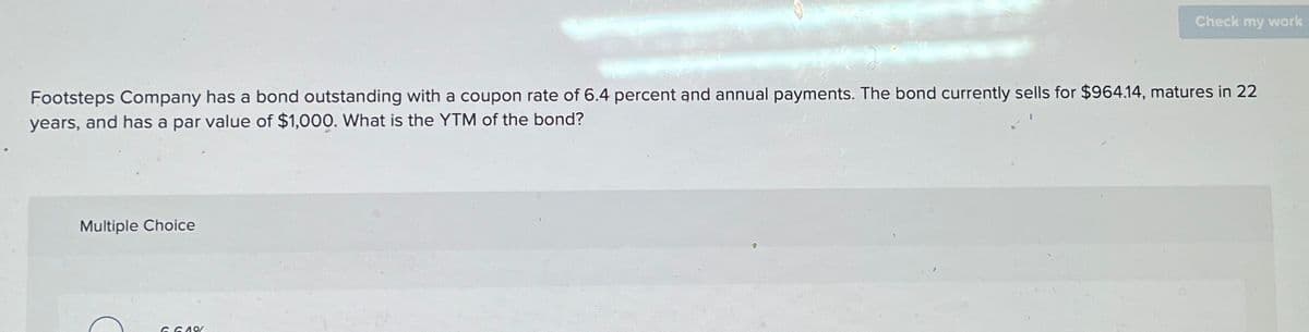 Check my work
Footsteps Company has a bond outstanding with a coupon rate of 6.4 percent and annual payments. The bond currently sells for $964.14, matures in 22
years, and has a par value of $1,000. What is the YTM of the bond?
Multiple Choice