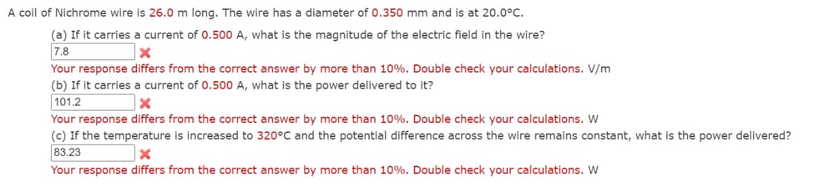 A coil of Nichrome wire is 26.0 m long. The wire has a diameter of 0.350 mm and is at 20.0°C.
(a) If it carries a current of 0.500 A, what is the magnitude of the electric field in the wire?
7.8
x
Your response differs from the correct answer by more than 10%. Double check your calculations. V/m
(b) If it carries a current of 0.500 A, what is the power delivered to it?
101.2
Your response differs from the correct answer by more than 10%. Double check your calculations. W
(c) If the temperature is increased to 320°C and the potential difference across the wire remains constant, what is the power delivered?
83.23
x
Your response differs from the correct answer by more than 10%. Double check your calculations. W